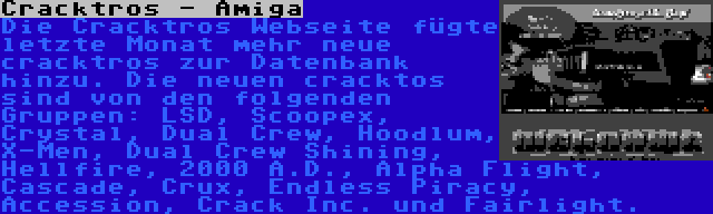 Cracktros - Amiga | Die Cracktros Webseite fügte letzte Monat mehr neue cracktros zur Datenbank hinzu. Die neuen cracktos sind von den folgenden Gruppen: LSD, Scoopex, Crystal, Dual Crew, Hoodlum, X-Men, Dual Crew Shining, Hellfire, 2000 A.D., Alpha Flight, Cascade, Crux, Endless Piracy, Accession, Crack Inc. und Fairlight.