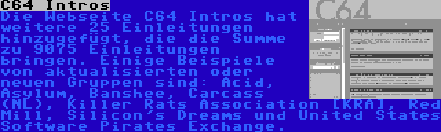 C64 Intros | Die Webseite C64 Intros hat weitere 25 Einleitungen hinzugefügt, die die Summe zu 9075 Einleitungen bringen. Einige Beispiele von aktualisierten oder neuen Gruppen sind: Acid, Asylum, Banshee, Carcass (NL), Killer Rats Association [KRA], Red Mill, Silicon's Dreams und United States Software Pirates Exchange.