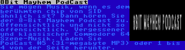 8Bit Mayhem PodCast | Sie mögen Musik, wenn es dem berühmten chip von SID ähnlich ist? Dann hören Sie der 8-Bit Mayhem Podcast zu. Offensichtlich und nicht so offensichtlich. Vergessener und klassischer Commodore 64 Szene-Musik. Laden Sie PodCast #5 (31-megabyte MP3) oder 1 bis 4 von der Seite herunter.