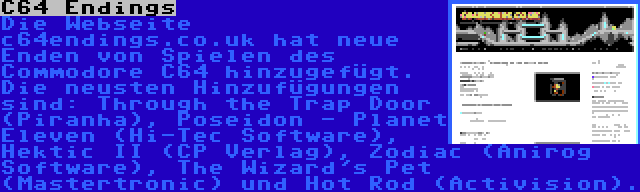 C64 Endings | Die Webseite c64endings.co.uk hat neue Enden von Spielen des Commodore C64 hinzugefügt. Die neusten Hinzufügungen sind: Through the Trap Door (Piranha), Poseidon - Planet Eleven (Hi-Tec Software), Hektic II (CP Verlag), Zodiac (Anirog Software), The Wizard's Pet (Mastertronic) und Hot Rod (Activision).