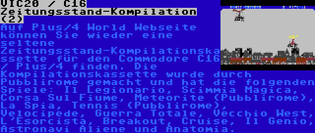 VIC20 / C16 Zeitungsstand-Kompilation (2) | Auf Plus/4 World Webseite können Sie wieder eine seltene Zeitungsstand-Kompilationskassette für den Commodore C16 / Plus/4 finden. Die Kompilationskassette wurde durch Pubblirome gemacht und hat die folgenden Spiele: Il Legionario, Scimmia Magica, Corsa Sul Fiume, Meteorite (Pubblirome), La Spia, Tennis (Pubblirome), Velocipede, Guerra Totale, Vecchio West, L'Esorcista, Breakout, Cruise, Il Genio, Astronavi Aliene und Anatomia.