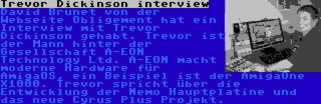 Trevor Dickinson interview | David Brunet von der Webseite Obligement hat ein Interview mit Trevor Dickinson gehabt. Trevor ist der Mann hinter der Gesellschaft A-EON Technology Ltd. A-EON macht moderne Hardware für AmigaOS, ein Beispiel ist der AmigaOne X1000. Trevor spricht über die Entwicklung der Nemo Hauptplatine und das neue Cyrus Plus Projekt.