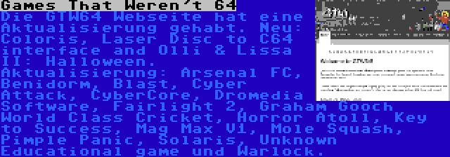 Games That Weren't 64 | Die GTW64 Webseite hat eine Aktualisierung gehabt. Neu: Coloris, Laser Disc to C64 interface and Olli & Lissa II: Halloween. Aktualisierung: Arsenal FC, Benidorm, Blast, Cyber Attack, CyberCore, Dromedia Software, Fairlight 2, Graham Gooch World Class Cricket, Horror Atoll, Key to Success, Mag Max V1, Mole Squash, Pimple Panic, Solaris, Unknown Educational game und Warlock.