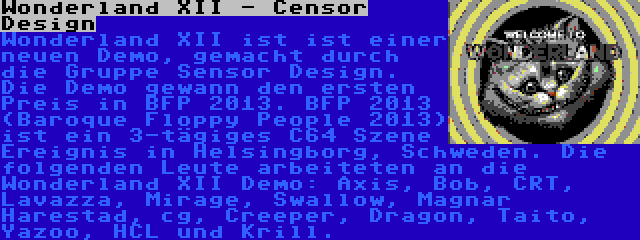 Wonderland XII - Censor Design | Wonderland XII ist ist einer neuen Demo, gemacht durch die Gruppe Sensor Design. Die Demo gewann den ersten Preis in BFP 2013. BFP 2013 (Baroque Floppy People 2013) ist ein 3-tägiges C64 Szene Ereignis in Helsingborg, Schweden. Die folgenden Leute arbeiteten an die Wonderland XII Demo: Axis, Bob, CRT, Lavazza, Mirage, Swallow, Magnar Harestad, cg, Creeper, Dragon, Taito, Yazoo, HCL und Krill.