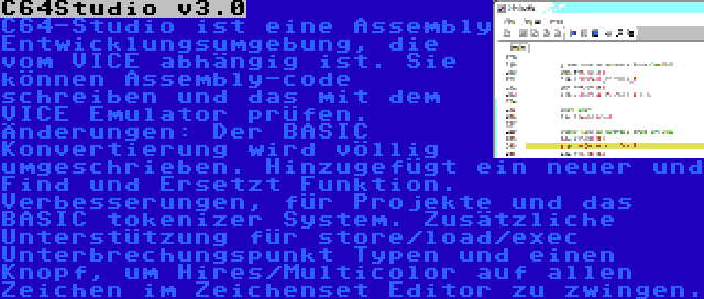 C64Studio v3.0 | C64-Studio ist eine Assembly Entwicklungsumgebung, die vom VICE abhängig ist. Sie können Assembly-code schreiben und das mit dem VICE Emulator prüfen. Änderungen: Der BASIC Konvertierung wird völlig umgeschrieben. Hinzugefügt ein neuer und Find und Ersetzt Funktion. Verbesserungen, für Projekte und das BASIC tokenizer System. Zusätzliche Unterstützung für store/load/exec Unterbrechungspunkt Typen und einen Knopf, um Hires/Multicolor auf allen Zeichen im Zeichenset Editor zu zwingen.