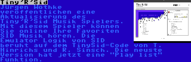 Tiny'R'Sid | Jürgen Wothke veröffentlichen eine Aktualisierung des Tiny'R'Sid Musik Spielers. Mit diesem Spieler können Sie online Ihre Favoriten SID Musik hören. Die Emulator Logik von SID beruht auf dem TinySid-Code von T. Hinrichs und R. Sinsch. Die neuste Version hat jetzt eine Play list Funktion.