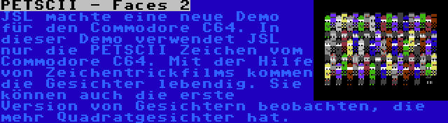 PETSCII - Faces 2 | JSL machte eine neue Demo für den Commodore C64. In dieser Demo verwendet JSL nur die PETSCII Zeichen vom Commodore C64. Mit der Hilfe von Zeichentrickfilms kommen die Gesichter lebendig. Sie können auch die erste Version von Gesichtern beobachten, die mehr Quadratgesichter hat.