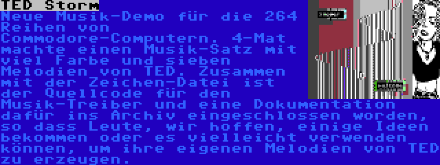 TED Storm | Neue Musik-Demo für die 264 Reihen von Commodore-Computern. 4-Mat machte einen Musik-Satz mit viel Farbe und sieben Melodien von TED. Zusammen mit der Zeichen-Datei ist der Quellcode für den Musik-Treiber und eine Dokumentation dafür ins Archiv eingeschlossen worden, so dass Leute, wir hoffen, einige Ideen bekommen oder es vielleicht verwenden können, um ihre eigenen Melodien von TED zu erzeugen.