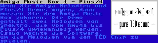 Amiga Music Box 1 - Plus/4 | Wenn Sie Amiga Melodien und Plus/4 Demos mögen, dann müssen Sie dem Amiga Music Box zuhören. Die Demo enthält zwei Melodien von Spektro, die vom Amiga bis Plus/4 umgewandelt werden. Csabo machte die Software, um die Melodien via den TED Chip zu spielen.