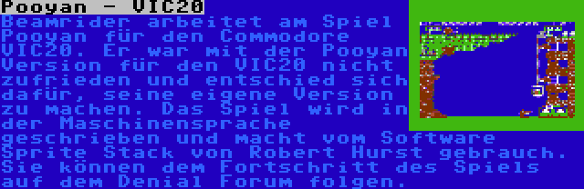 Pooyan - VIC20 | Beamrider arbeitet am Spiel Pooyan für den Commodore VIC20. Er war mit der Pooyan Version für den VIC20 nicht zufrieden und entschied sich dafür, seine eigene Version zu machen. Das Spiel wird in der Maschinensprache geschrieben und macht vom Software Sprite Stack von Robert Hurst gebrauch. Sie können dem Fortschritt des Spiels auf dem Denial Forum folgen.