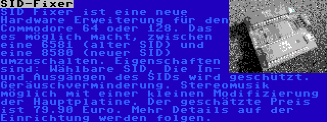 SID-Fixer | SID Fixer ist eine neue Hardware Erweiterung für den Commodore 64 oder 128. Das es möglich macht, zwischen eine 6581 (alter SID) und eine 8580 (neuer SID) umzuschalten. Eigenschaften sind: Wählbare SID, Die In- und Ausgängen des SIDs wird geschützt. Geräuschverminderung. Stereomusik möglich mit einer kleinen Modifizierung der Hauptplatine. Der geschätzte Preis ist 79.90 Euro. Mehr Details auf der Einrichtung werden folgen.