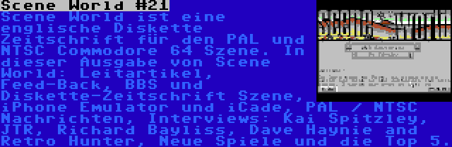 Scene World #21 | Scene World ist eine englische Diskette Zeitschrift für den PAL und NTSC Commodore 64 Szene. In dieser Ausgabe von Scene World: Leitartikel, Feed-Back, BBS und Diskette-Zeitschrift Szene, iPhone Emulator und iCade, PAL / NTSC Nachrichten, Interviews: Kai Spitzley, JTR, Richard Bayliss, Dave Haynie and Retro Hunter, Neue Spiele und die Top 5.