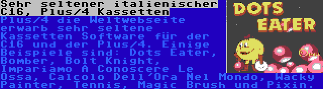 Sehr seltener italienischer C16, Plus/4 Kassetten | Plus/4 die Weltwebseite erwarb sehr seltene Kassetten Software für der C16 und der Plus/4. Einige Beispiele sind: Dots Eater, Bomber, Bolt Knight, Impariamo A Conoscere Le Ossa, Calcolo Dell'Ora Nel Mondo, Wacky Painter, Tennis, Magic Brush und Pixin.