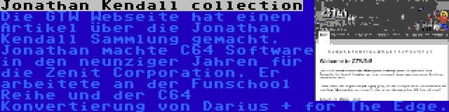 Jonathan Kendall collection | Die GTW Webseite hat einen Artikel über die Jonathan Kendall Sammlung gemacht. Jonathan machte C64 Software in den neunziger Jahren für die Zenit Corporation. Er arbeitete an der Funschool Reihe und der C64 Konvertierung von Darius + for The Edge.