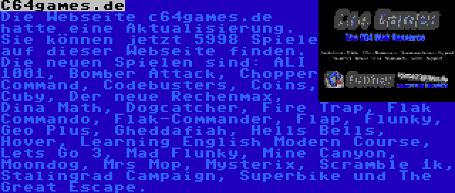 C64games.de | Die Webseite c64games.de hatte eine Aktualisierung. Sie können jetzt 5998 Spiele auf dieser Webseite finden. Die neuen Spielen sind: ALI 1001, Bomber Attack, Chopper Command, Codebusters, Coins, Cuby, Der neue Rechenmax, Dina Math, Dogcatcher, Fire Trap, Flak Commando, Flak-Commander, Flap, Flunky, Geo Plus, Gheddafiah, Hells Bells, Hover, Learning English Modern Course, Lets Go 3, Mad Flunky, Mine Canyon, Moondog, Mrs Mop, Mysterix, Scramble 1k, Stalingrad Campaign, Superbike und The Great Escape.