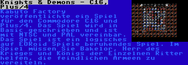 Knights & Demons - C16, Plus/4 | Kabuto Factory veröffentlichte ein Spiel für den Commodore C16 und Plus/4. Das Spiel wird in Basic geschrieben und ist mit NTSC und PAL vereinbar. Das Spiel ist ein logisches auf EORoid Spiele beruhendes Spiel. Im Spiel müssen Sie Bakelor, Herr des Krieges und Königs der Einzelnen Ritter helfen, die feindlichen Armeen zu vereiteln.