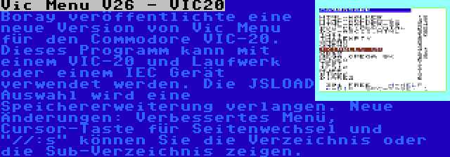 Vic Menu V26 - VIC20 | Boray veröffentlichte eine neue Version von Vic Menu für den Commodore VIC-20. Dieses Programm kann mit einem VIC-20 und Laufwerk oder einem IEC Gerät verwendet werden. Die JSLOAD Auswahl wird eine Speichererweiterung verlangen. Neue Änderungen: Verbessertes Menü, Cursor-Taste für Seitenwechsel und //:s können Sie die Verzeichnis oder die Sub-Verzeichnis zeigen.