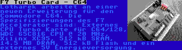 F7 Turbo Card - C64 | Lotharek arbeitet an einer neuen Erweiterung für den Commodore C64. Die Spezifizierungen des F7 Accelerator sind: Externes CPU Turbo Karte für C64/128, WDC 65C816 CPU @ 20 MHz, Xilinx XC95, 512 kB SRAM, 14.5 MB DRAM, 512 kB Flash und ein externes 5V Energieversorgung.