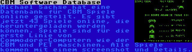 CBM Software Database | Michael Sachse hat eine Datenbank für CBM Spiele online gestellt. Es gibt jetzt 43 Spiele online, die heruntergeladen werden können. Spiele sind für die erste Linie von Commodore-Computern wie der CBM und PET maschinen. Alle Spiele kommen mit einem screenshot und Details.