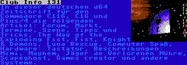 Club Info 131 | In dieser deutschen d64 Zeitschrift für den Commodore C116, C16 und Plus/4 die folgenden Artikel: Forum, Markt, Termine, Szene, Tipps und Tricks, The Way of the Exploding Fist, Fist, Knight & Demons, Luna Rescue, Computer Spaß, Hardware: Tastatur, Beschreibungen: Mimi, Mayhem, Jäger de Verlorenen Möhre, Scapeghost, Games creator und andere Systeme.