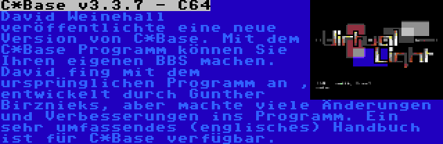 C*Base v3.3.7 - C64 | David Weinehall veröffentlichte eine neue Version von C*Base. Mit dem C*Base Programm können Sie Ihren eigenen BBS machen. David fing mit dem ursprünglichen Programm an , entwickelt durch Gunther Birznieks, aber machte viele Änderungen und Verbesserungen ins Programm. Ein sehr umfassendes (englisches) Handbuch ist für C*Base verfügbar.