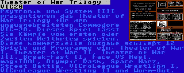 Theater of War Trilogy - VIC20 | Psytronik und System IIII präsentieren das Theater of War Trilogy für den unausgebreiteten Commodore VIC-20. Dieses Spiel lässt Sie Kämpfe vom ersten oder Zweiten Weltkrieg spielen. Diese kommerzielle Ausgabe schließt 12 Spiele und Programme ein: Theater of War I, Theater of War II, Theater of War III, Break-Fast II, Face VS Heel, magiTOOL, Olympic Dash, Space Warz, Street Battle, VICroLeague Wrestling I, VICroLeague Wrestling II und Worm-Out.