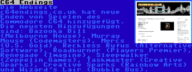 C64 Endings | Die Webseite c64endings.co.uk hat neue Enden von Spielen des Commodore C64 hinzugefügt. Die neusten Hinzufügungen sind: Bazooka Bill (Melbourne House), Murray Mouse (Codemasters), Mercs (U.S. Gold), Reckless Rufus (Alternative Software), Roadburner (Players Premier), Renegade (Imagine), Sleepwalker (Zeppelin Games), Taskmaster (Creative Sparks), Creative Sparks (Rainbow Arts) und Wizard's Lair (Bubble Bus).