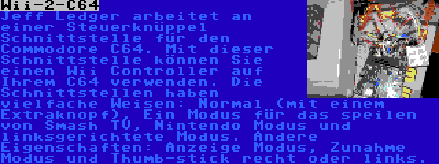 Wii-2-C64 | Jeff Ledger arbeitet an einer Steuerknüppel Schnittstelle für den Commodore C64. Mit dieser Schnittstelle können Sie einen Wii Controller auf Ihrem C64 verwenden. Die Schnittstellen haben vielfache Weisen: Normal (mit einem Extraknopf), Ein Modus für das speilen von Smash TV, Nintendo Modus und linksgerichtete Modus. Andere Eigenschaften: Anzeige Modus, Zunahme Modus und Thumb-stick recht oder links.