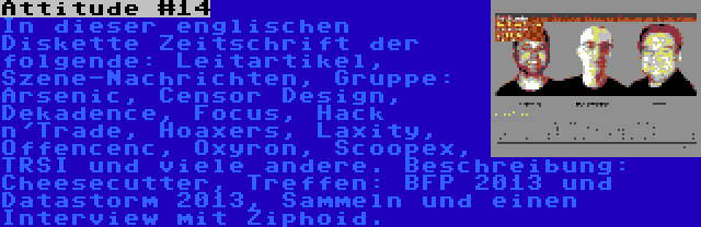 Attitude #14 | In dieser englischen Diskette Zeitschrift der folgende: Leitartikel, Szene-Nachrichten, Gruppe: Arsenic, Censor Design, Dekadence, Focus, Hack n'Trade, Hoaxers, Laxity, Offencenc, Oxyron, Scoopex, TRSI und viele andere. Beschreibung: Cheesecutter, Treffen: BFP 2013 und Datastorm 2013, Sammeln und einen Interview mit Ziphoid.