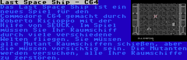 Last Space Ship - C64 | Das Last Space Ship ist ein neues Spiel für den Commodore C64 gemacht durch Roberto Ricioppo mit der Hilfe von SEUCK. Im Spiel müssen Sie Ihr Raumschiff durch viele verschiedene Welten fliegen. Sie müssen alle Mutant Raumschiffen schießen, aber Sie müssen vorsichtig sein. Die Mutanten werden versuchen, alle Ihre Raumschiffe zu zerstören.