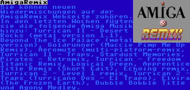 AmigaRemix | Sie können neuen Wiedermischungen auf der AmigaRemix Webseite zuhören. In den letzten Wochen fügten sie die folgende Amiga Musik hinzu: Turrican II - Desert Rocks (metal version 1.1), Beyond The Ice Palace (metal version), Goldrunner (Maccie Pimp Me Up Remix), Aeromute (multi-platform-remix, Turrican II - Traps, Stardust Memories, Pirates - Retromix, Turrican - Freedom Titanic Remix, Logical Green, Apprentice Title Remix (Short Edit), Echoing remix, Turrican 2 - Level 1 remix, Turrican 2 - Traps (Turricano Dos - El Trapo), Elvira (The Frozen Earth), Bubble Bobble Title und Agony Medley.