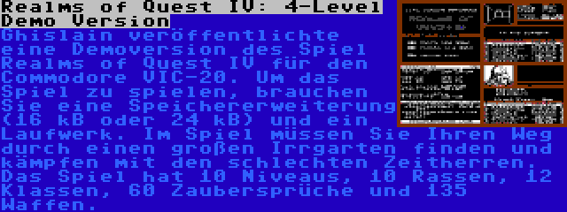 Realms of Quest IV: 4-Level Demo Version | Ghislain veröffentlichte eine Demoversion des Spiel Realms of Quest IV für den Commodore VIC-20. Um das Spiel zu spielen, brauchen Sie eine Speichererweiterung (16 kB oder 24 kB) und ein Laufwerk. Im Spiel müssen Sie Ihren Weg durch einen großen Irrgarten finden und kämpfen mit den schlechten Zeitherren. Das Spiel hat 10 Niveaus, 10 Rassen, 12 Klassen, 60 Zaubersprüche und 135 Waffen.