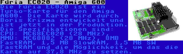 Fúria EC020 - Amiga 600 | Die Fúria EC020 ist ein Turbo-Karte für den Amiga A600. Die Karte wird durch Boris Krizma entwickelt und ist jetzt in der Produktion. Die Spezifikationen sind: CPU: MC68EC020 (28 MHz), MMU: MC68882 (28 MHz), 8MB FastRAM, 1,5 MB SlowRAM, 1,5 MB SW FastRAM und die Möglichkeit, um das die Karte auf 37,8 MHz zu setzen.