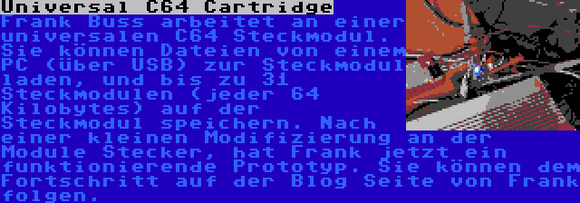 Universal C64 Cartridge | Frank Buss arbeitet an einer universalen C64 Steckmodul. Sie können Dateien von einem PC (über USB) zur Steckmodul laden, und bis zu 31 Steckmodulen (jeder 64 Kilobytes) auf der Steckmodul speichern. Nach einer kleinen Modifizierung an der Module Stecker, hat Frank jetzt ein funktionierende Prototyp. Sie können dem Fortschritt auf der Blog Seite von Frank folgen.