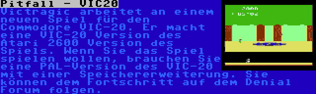 Pitfall - VIC20 | Victragic arbeitet an einem neuen Spiel für den Commodore VIC-20. Er macht eine VIC-20 Version des Atari 2600 Version des Spiels. Wenn Sie das Spiel spielen wollen, brauchen Sie eine PAL-Version des VIC-20 mit einer Speichererweiterung. Sie können dem Fortschritt auf dem Denial Forum folgen.