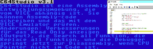 C64Studio v3.1 | C64-Studio ist eine Assembly Entwicklungsumgebung, die vom VICE abhängig ist. Sie können Assembly-code schreiben und das mit dem VICE Emulator prüfen. Änderungen: Verbesserungen für das Read Only anzeigen (Output), die Search all Funktion, die Replace all Funktion, und die Debugger springt jetzt zur Disassembly, wenn CPU Pointer nicht im Code ist.