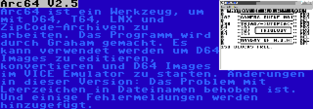 Arc64 V2.5 | Arc64 ist ein Werkzeug, um mit D64, T64, LNX und ZipCode-Archiven zu arbeiten. Das Programm wird durch Graham gemacht. Es kann verwendet werden um D64 Images zu editieren, konvertieren und D64 Images im VICE Emulator zu starten. Änderungen in dieser Version: Das Problem mit Leerzeichen in Dateinamen behoben ist. Und einige Fehlermeldungen werden hinzugefügt.