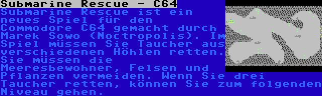 Submarine Rescue - C64 | Submarine Rescue ist ein neues Spiel für den Commodore C64 gemacht durch Marek Sowo (Noctropolis). Im Spiel müssen Sie Taucher aus verschiedenen Höhlen retten. Sie müssen die Meeresbewohner, Felsen und Pflanzen vermeiden. Wenn Sie drei Taucher retten, können Sie zum folgenden Niveau gehen.