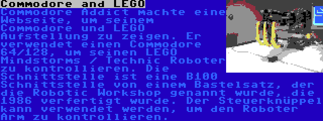 Commodore and LEGO | Commodore Addict machte eine Webseite, um seinem Commodore und LEGO Aufstellung zu zeigen. Er verwendet einen Commodore 64/128, um seinen LEGO Mindstorms / Technic Roboter zu kontrollieren. Die Schnittstelle ist eine B100 Schnittstelle von einem Bastelsatz, der die Robotic Workshop genannt wurde, die 1986 verfertigt wurde. Der Steuerknüppel kann verwendet werden, um den Roboter Arm zu kontrollieren.