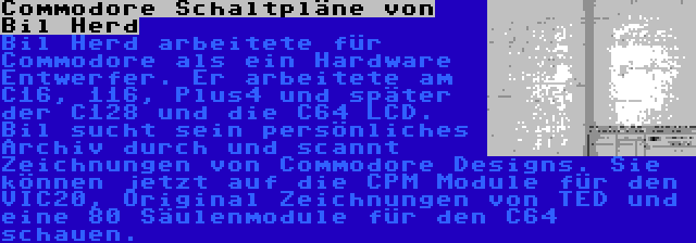 Commodore Schaltpläne von Bil Herd | Bil Herd arbeitete für Commodore als ein Hardware Entwerfer. Er arbeitete am C16, 116, Plus4 und später der C128 und die C64 LCD. Bil sucht sein persönliches Archiv durch und scannt Zeichnungen von Commodore Designs. Sie können jetzt auf die CPM Module für den VIC20, Original Zeichnungen von TED und eine 80 Säulenmodule für den C64 schauen.