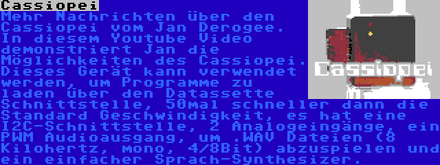 Cassiopei | Mehr Nachrichten über den Cassiopei vom Jan Derogee. In diesem Youtube Video demonstriert Jan die Möglichkeiten des Cassiopei. Dieses Gerät kann verwendet werden, um Programme zu laden über den Datassette Schnittstelle, 50mal schneller dann die Standard Geschwindigkeit, es hat eine I2C-Schnittstelle, 2 Analogeingänge, ein PWM Audioausgang, um .WAV Dateien (8 Kilohertz, mono, 4/8Bit) abzuspielen und ein einfacher Sprach-Synthesizer.