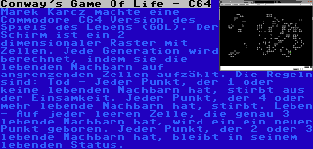 Conway's Game Of Life - C64 | Marek Karcz machte eine Commodore C64 Version des Spiels des Lebens (GOL). Der Schirm ist ein 2 dimensionaler Raster mit Zellen. Jede Generation wird berechnet, indem sie die lebenden Nachbarn auf angrenzenden Zellen aufzählt. Die Regeln sind: Tod - Jeder Punkt, der 1 oder keine lebenden Nachbarn hat, stirbt aus der Einsamkeit. Jeder Punkt, der 4 oder mehr lebende Nachbarn hat, stirbt. Leben - Auf jeder leeren Zelle, die genau 3 lebende Nachbarn hat, wird ein ein neuer Punkt geboren. Jeder Punkt, der 2 oder 3 lebende Nachbarn hat, bleibt in seinem lebenden Status.