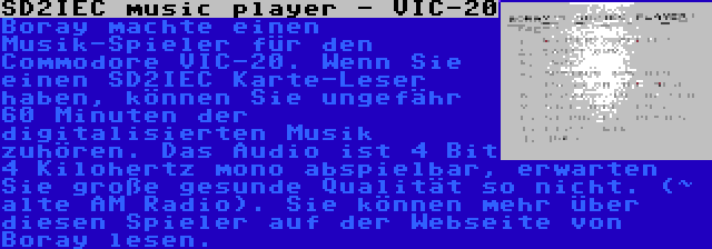 SD2IEC music player - VIC-20 | Boray machte einen Musik-Spieler für den Commodore VIC-20. Wenn Sie einen SD2IEC Karte-Leser haben, können Sie ungefähr 60 Minuten der digitalisierten Musik zuhören. Das Audio ist 4 Bit 4 Kilohertz mono abspielbar, erwarten Sie große gesunde Qualität so nicht. (~ alte AM Radio). Sie können mehr über diesen Spieler auf der Webseite von Boray lesen.