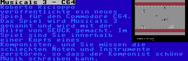 Musicals 3 - C64 | Roberto Ricioppo veröffentlichte ein neues Spiel für den Commodore C64. Das Spiel wird Musicals 3 genannt und wird mit der Hilfe von SEUCK gemacht. Im Spiel sind Sie innerhalb einer Kopfs eines Komponisten, und Sie müssen die schlechten Noten und Instrumente zerstören, so dass der Komponist schöne Musik schreiben kann.