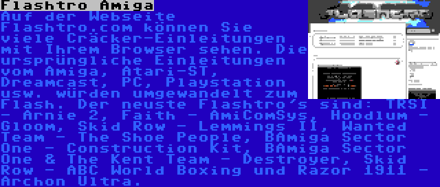 Flashtro Amiga | Auf der Webseite Flashtro.com können Sie viele Cräcker-Einleitungen mit Ihrem Browser sehen. Die ursprüngliche Einleitungen vom Amiga, Atari-ST, Dreamcast, PC, Playstation usw. würden umgewandelt zum Flash. Der neuste Flashtro's sind: TRSI - Arnie 2, Faith - AmiComSys, Hoodlum - Gloom, Skid Row - Lemmings II, Wanted Team - The Shoe People, BAmiga Sector One - Construction Kit, BAmiga Sector One & The Kent Team - Destroyer, Skid Row - ABC World Boxing und Razor 1911 - Archon Ultra.