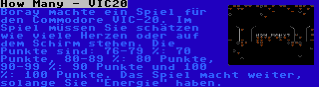 How Many - VIC20 | Boray machte ein Spiel für den Commodore VIC-20. Im Spiel müssen Sie schätzen wie viele Herzen oder auf dem Schirm stehen. Die Punkte sind: 76-79 %: 70 Punkte, 80-89 %: 80 Punkte, 90-99 %: 90 Punkte und 100 %: 100 Punkte. Das Spiel macht weiter, solange Sie Energie haben.