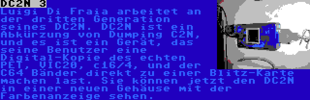 DC2N 3 | Luigi Di Fraia arbeitet an der dritten Generation seines DC2N. DC2N ist ein Abkürzung von Dumping C2N, und es ist ein Gerät, das seine Benutzer eine Digital-Kopie des echten PET, VIC20, c16/4, und der C64 Bänder direkt zu einer Blitz-Karte machen last. Sie können jetzt den DC2N in einer neuen Gehäuse mit der Farbenanzeige sehen.