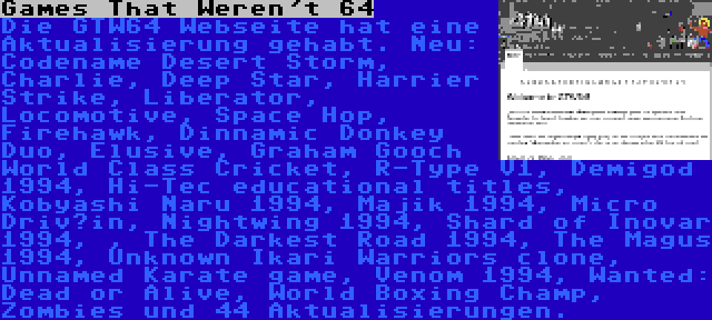 Games That Weren't 64 | Die GTW64 Webseite hat eine Aktualisierung gehabt. Neu: Codename Desert Storm, Charlie, Deep Star, Harrier Strike, Liberator, Locomotive, Space Hop, Firehawk, Dinnamic Donkey Duo, Elusive, Graham Gooch World Class Cricket, R-Type V1, Demigod 1994, Hi-Tec educational titles, Kobyashi Naru 1994, Majik 1994, Micro Driv’in, Nightwing 1994, Shard of Inovar 1994, , The Darkest Road 1994, The Magus 1994, Unknown Ikari Warriors clone, Unnamed Karate game, Venom 1994, Wanted: Dead or Alive, World Boxing Champ, Zombies und 44 Aktualisierungen.