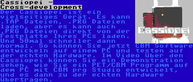 Cassiopei - Cross-development | Der Cassiopei ist ein vielseitiges Gerät. Es kann .TAP Dateien, .PRG Dateien laden, aber es kann auch .PRG Dateien direkt von der Festplatte Ihres PCs laden. Und 50mal schneller dann normal. So können Sie jetzt CBM Software entwickeln auf einem PC und testen auf der echten Hardware. Im Video über den Cassiopei können Sie ein Demonstration sehen, wie Sie ein PET/CBM Programm auf dem PC mit CBM prg Studio entwickelt, und es dann zu der echten Hardware übertragen.