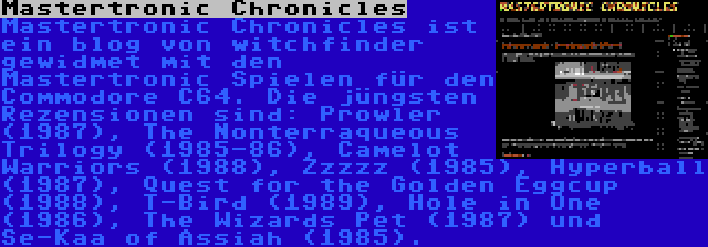 Mastertronic Chronicles | Mastertronic Chronicles ist ein blog von witchfinder gewidmet mit den Mastertronic Spielen für den Commodore C64. Die jüngsten Rezensionen sind: Prowler (1987), The Nonterraqueous Trilogy (1985-86), Camelot Warriors (1988), Zzzzz (1985), Hyperball (1987), Quest for the Golden Eggcup (1988), T-Bird (1989), Hole in One (1986), The Wizards Pet (1987) und Se-Kaa of Assiah (1985).